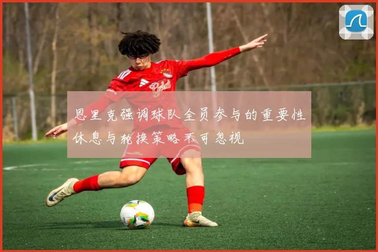 恩里克强调球队全员参与的重要性休息与轮换策略不可忽视