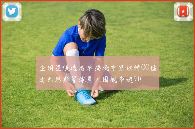 全明星候选名单揭晓申京切特CC猛龙巴恩斯等球员入围概率超90