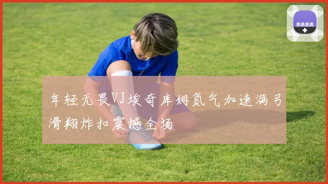 年轻无畏VJ埃奇库姆氮气加速满弓滑翔炸扣震撼全场