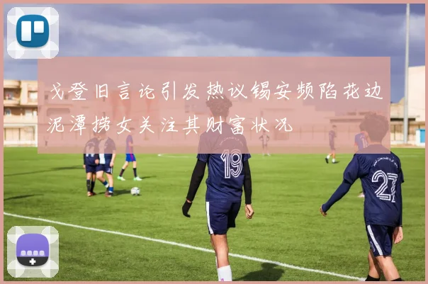 戈登旧言论引发热议锡安频陷花边泥潭捞女关注其财富状况
