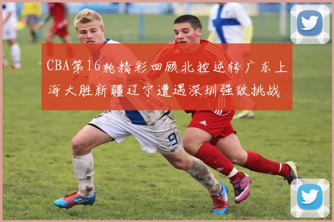 CBA第16轮精彩回顾北控逆转广东上海大胜新疆辽宁遭遇深圳强敌挑战