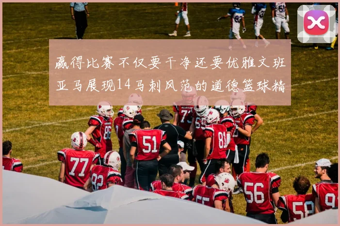 赢得比赛不仅要干净还要优雅文班亚马展现14马刺风范的道德篮球精神