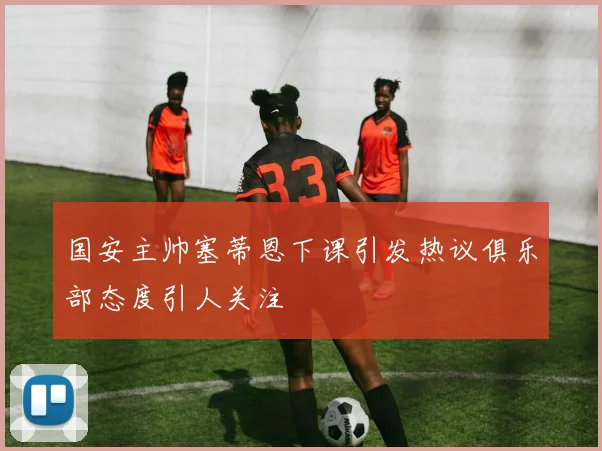 国安主帅塞蒂恩下课引发热议俱乐部态度引人关注