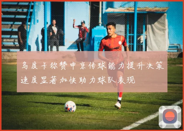 乌度卡称赞申京传球能力提升决策速度显著加快助力球队表现