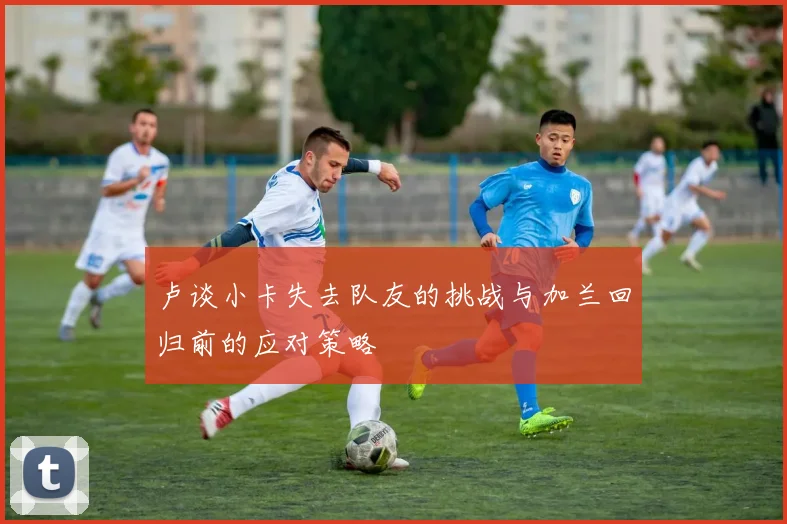 卢谈小卡失去队友的挑战与加兰回归前的应对策略
