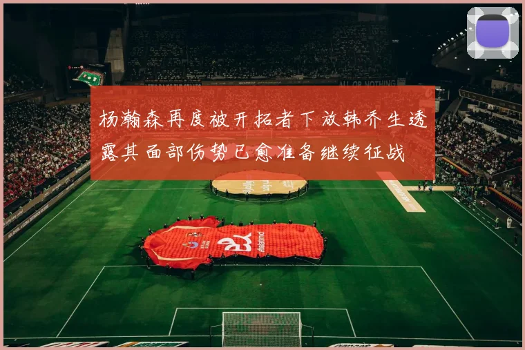 杨瀚森再度被开拓者下放韩乔生透露其面部伤势已愈准备继续征战